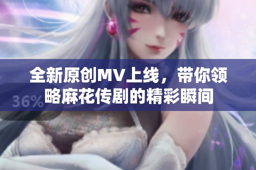 全新原创MV上线，带你领略麻花传剧的精彩瞬间