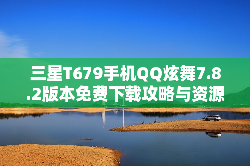 三星T679手机QQ炫舞7.8.2版本免费下载攻略与资源分享