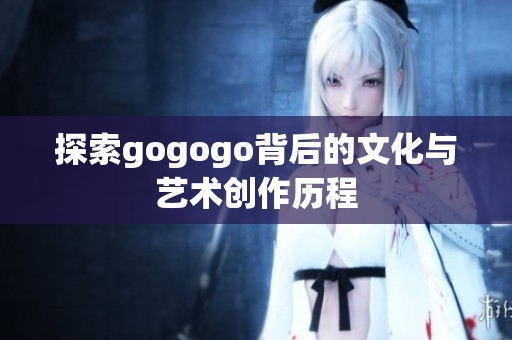 探索gogogo背后的文化与艺术创作历程