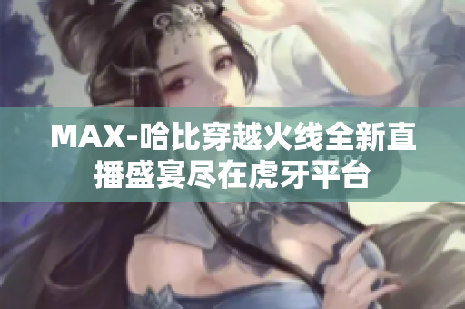 MAX-哈比穿越火线全新直播盛宴尽在虎牙平台