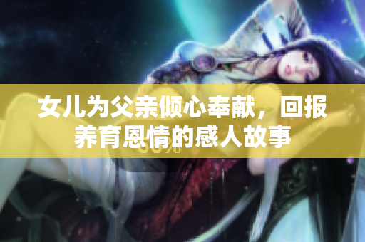 女儿为父亲倾心奉献，回报养育恩情的感人故事