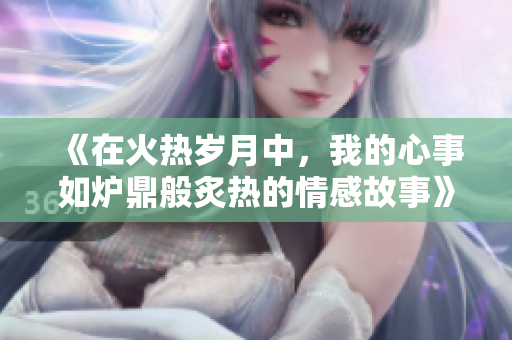 《在火热岁月中，我的心事如炉鼎般炙热的情感故事》
