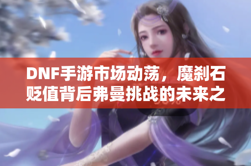 DNF手游市场动荡，魔刹石贬值背后弗曼挑战的未来之路分析