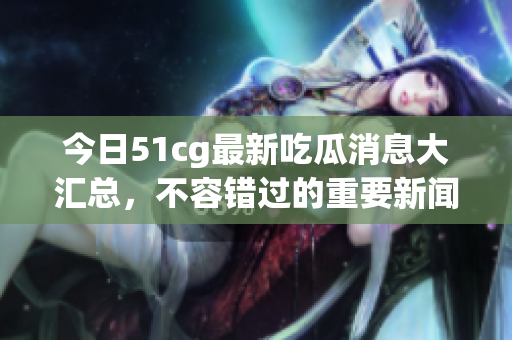 今日51cg最新吃瓜消息大汇总，不容错过的重要新闻曝光