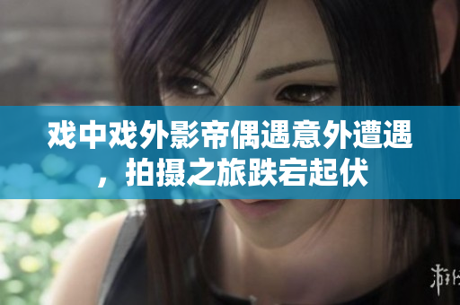 戏中戏外影帝偶遇意外遭遇，拍摄之旅跌宕起伏