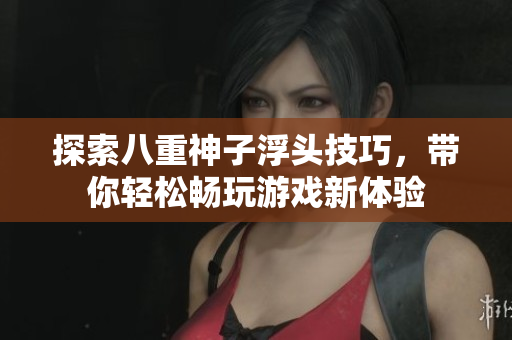 探索八重神子浮头技巧，带你轻松畅玩游戏新体验