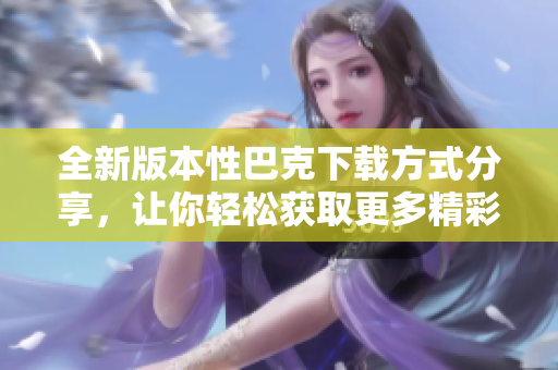 全新版本性巴克下载方式分享，让你轻松获取更多精彩内容