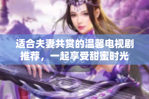 适合夫妻共赏的温馨电视剧推荐，一起享受甜蜜时光