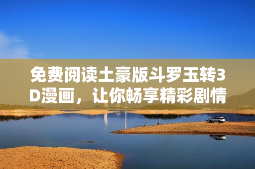 免费阅读土豪版斗罗玉转3D漫画，让你畅享精彩剧情