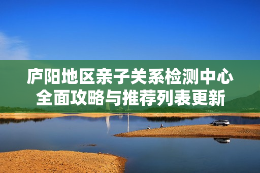 庐阳地区亲子关系检测中心全面攻略与推荐列表更新