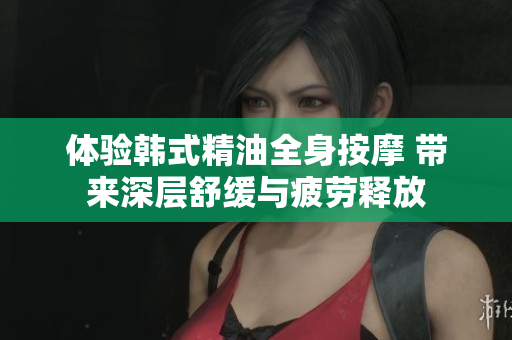 体验韩式精油全身按摩 带来深层舒缓与疲劳释放