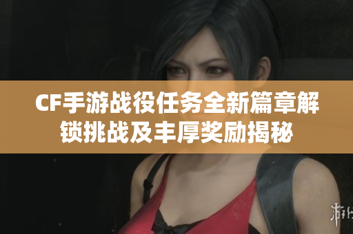 CF手游战役任务全新篇章解锁挑战及丰厚奖励揭秘