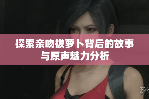 探索亲吻拔萝卜背后的故事与原声魅力分析