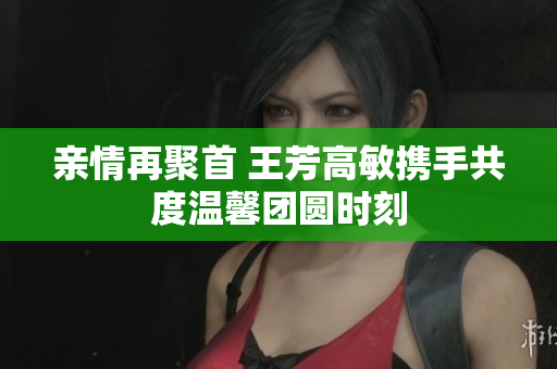 亲情再聚首 王芳高敏携手共度温馨团圆时刻