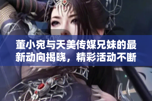 董小宛与天美传媒兄妹的最新动向揭晓，精彩活动不断