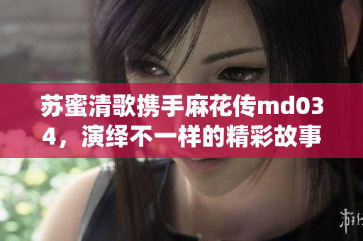 苏蜜清歌携手麻花传md034，演绎不一样的精彩故事