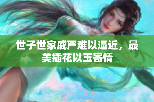 世子世家威严难以逼近，最美插花以玉寄情