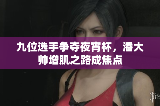 九位选手争夺夜宵杯，潘大帅增肌之路成焦点