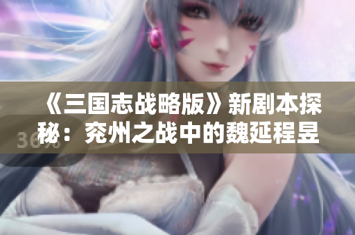 《三国志战略版》新剧本探秘：兖州之战中的魏延程昱诸葛恪T0级解析