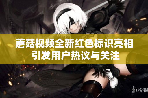 蘑菇视频全新红色标识亮相 引发用户热议与关注