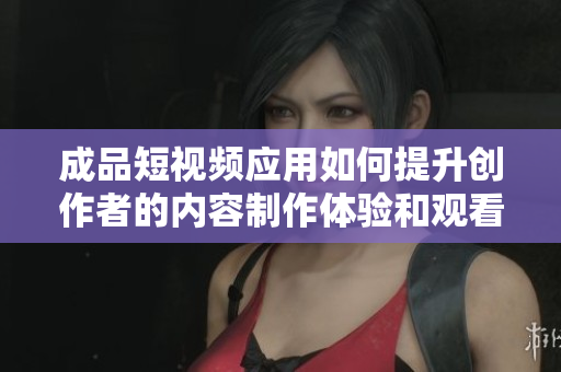 成品短视频应用如何提升创作者的内容制作体验和观看乐趣