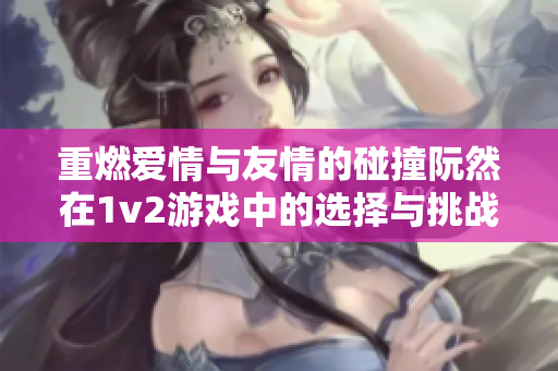 重燃爱情与友情的碰撞阮然在1v2游戏中的选择与挑战