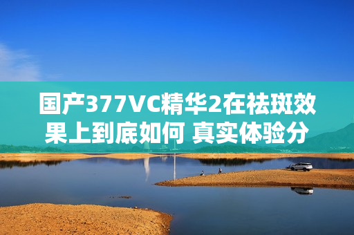 国产377VC精华2在祛斑效果上到底如何 真实体验分享