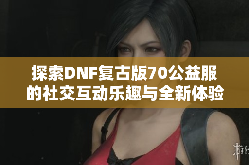 探索DNF复古版70公益服的社交互动乐趣与全新体验