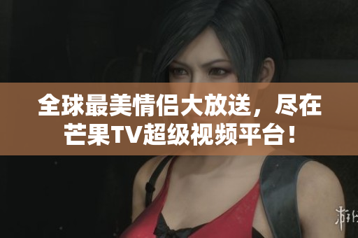 全球最美情侣大放送，尽在芒果TV超级视频平台！