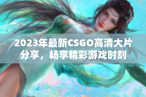 2023年最新CSGO高清大片分享，畅享精彩游戏时刻