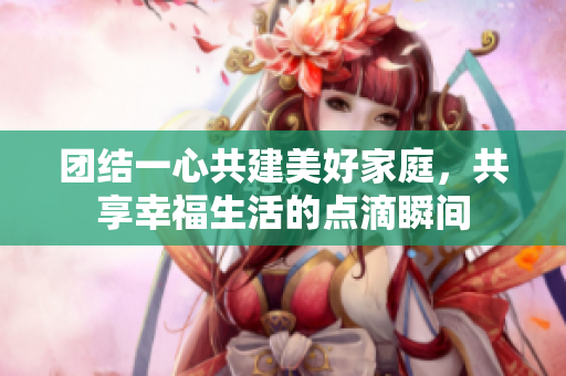 团结一心共建美好家庭，共享幸福生活的点滴瞬间