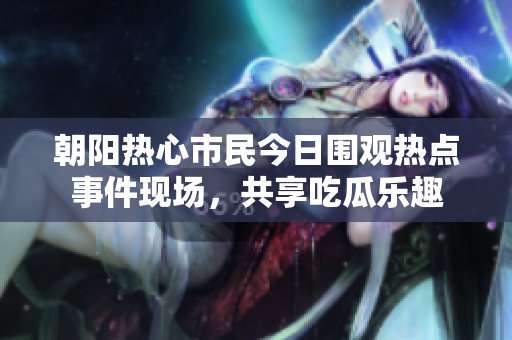 朝阳热心市民今日围观热点事件现场，共享吃瓜乐趣