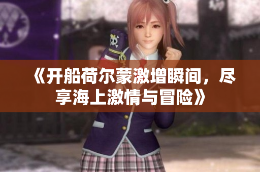 《开船荷尔蒙激增瞬间，尽享海上激情与冒险》