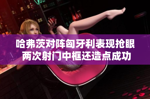 哈弗茨对阵匈牙利表现抢眼 两次射门中框还造点成功