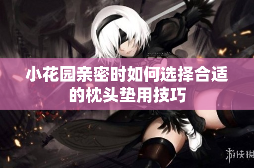 小花园亲密时如何选择合适的枕头垫用技巧