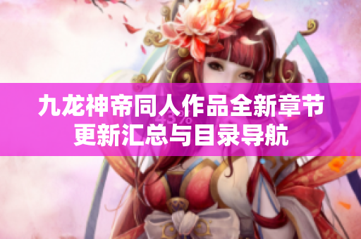 九龙神帝同人作品全新章节更新汇总与目录导航