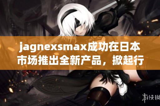 jagnexsmax成功在日本市场推出全新产品，掀起行业热潮