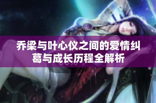乔梁与叶心仪之间的爱情纠葛与成长历程全解析