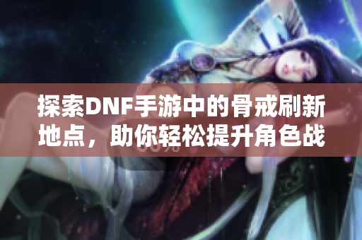 探索DNF手游中的骨戒刷新地点，助你轻松提升角色战力！