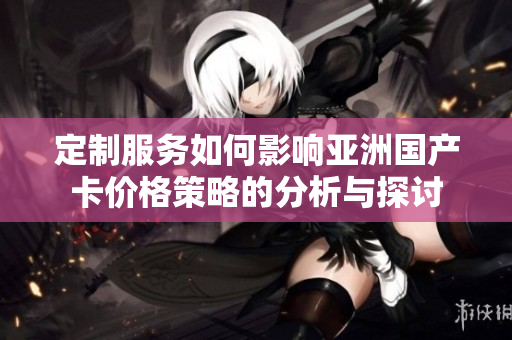 定制服务如何影响亚洲国产卡价格策略的分析与探讨
