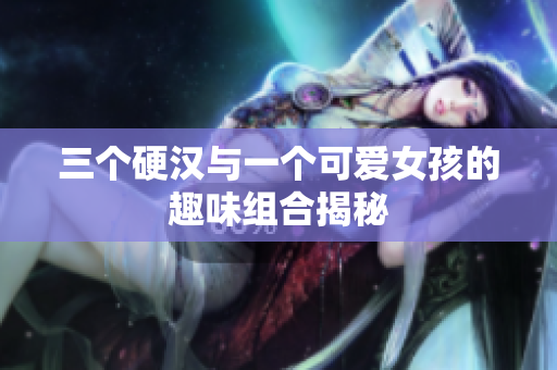 三个硬汉与一个可爱女孩的趣味组合揭秘