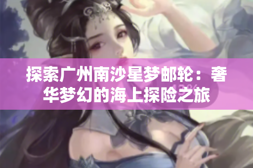 探索广州南沙星梦邮轮：奢华梦幻的海上探险之旅