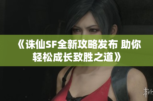 《诛仙SF全新攻略发布 助你轻松成长致胜之道》