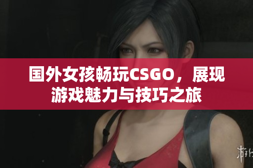 国外女孩畅玩CSGO，展现游戏魅力与技巧之旅