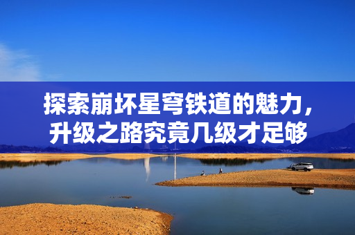 探索崩坏星穹铁道的魅力，升级之路究竟几级才足够