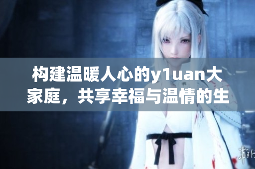 构建温暖人心的y1uan大家庭，共享幸福与温情的生活方式