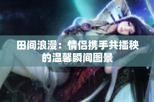 田间浪漫：情侣携手共插秧的温馨瞬间图景