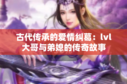 古代传承的爱情纠葛：lvl大哥与弟媳的传奇故事