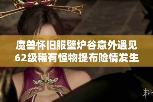 魔兽怀旧服壁炉谷意外遇见62级稀有怪物提布险情发生