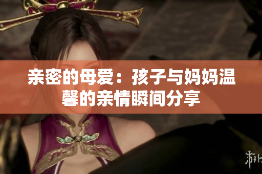 亲密的母爱：孩子与妈妈温馨的亲情瞬间分享